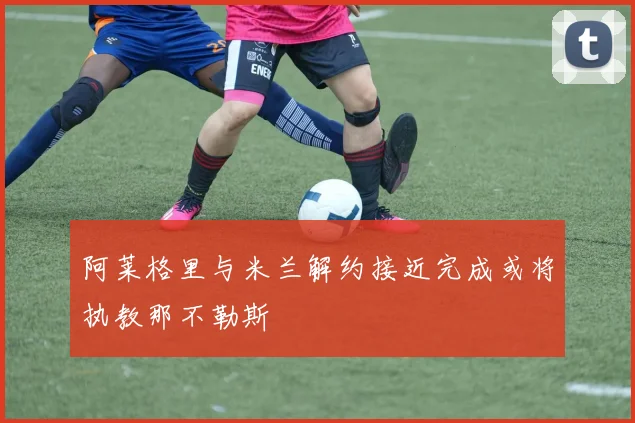 阿莱格里与米兰解约接近完成或将执教那不勒斯