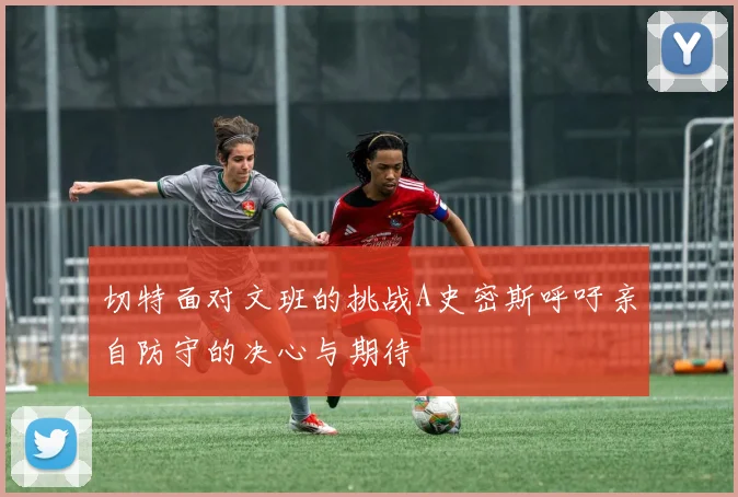 切特面对文班的挑战A史密斯呼吁亲自防守的决心与期待