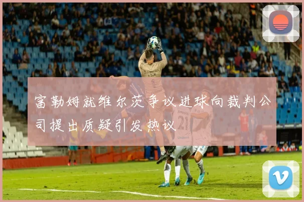 富勒姆就维尔茨争议进球向裁判公司提出质疑引发热议