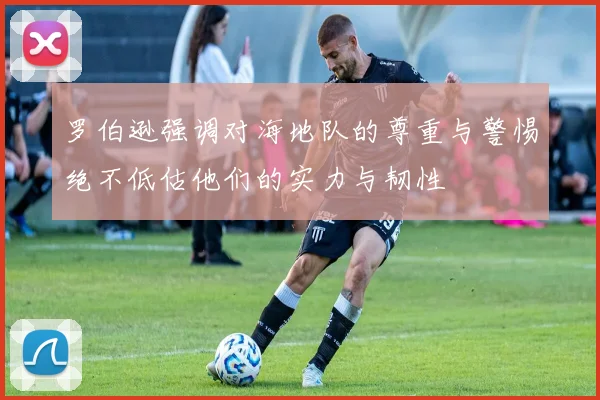 罗伯逊强调对海地队的尊重与警惕绝不低估他们的实力与韧性