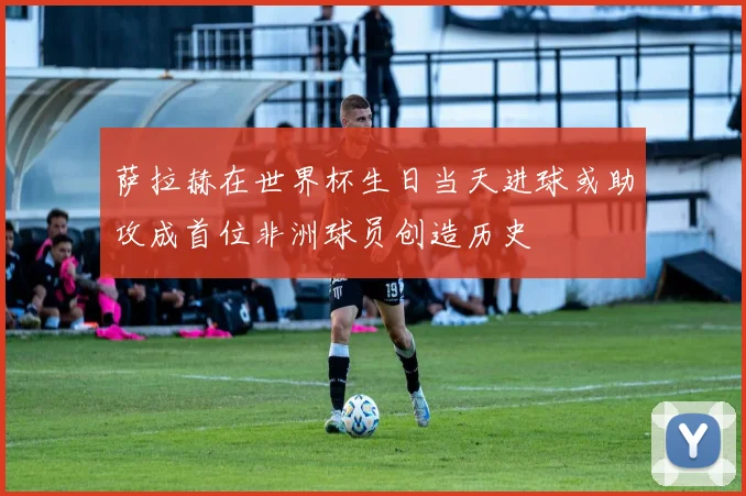 萨拉赫在世界杯生日当天进球或助攻成首位非洲球员创造历史