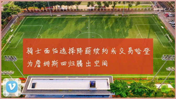 骑士面临选择降薪续约或交易哈登为詹姆斯回归腾出空间