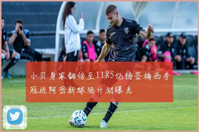 小贝身家翻倍至1185亿镑签梅西夺冠迈阿密新球场计划曝光