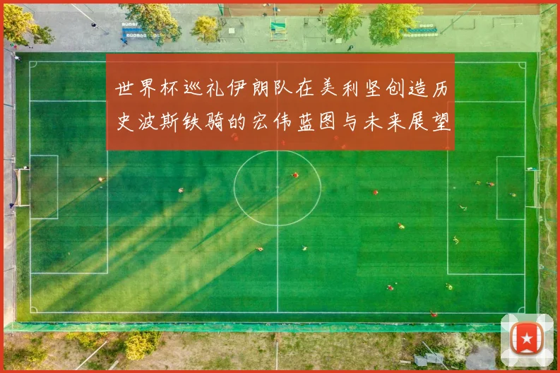 世界杯巡礼伊朗队在美利坚创造历史波斯铁骑的宏伟蓝图与未来展望