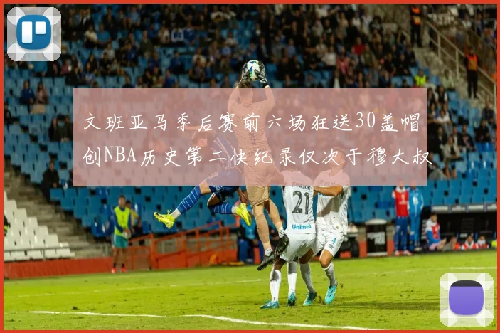 文班亚马季后赛前六场狂送30盖帽创NBA历史第二快纪录仅次于穆大叔的五场表现