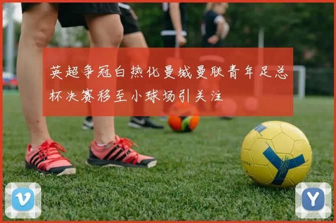 英超争冠白热化曼城曼联青年足总杯决赛移至小球场引关注