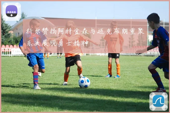 科尔赞扬阿特金森与迈克布朗重聚东决展现勇士精神