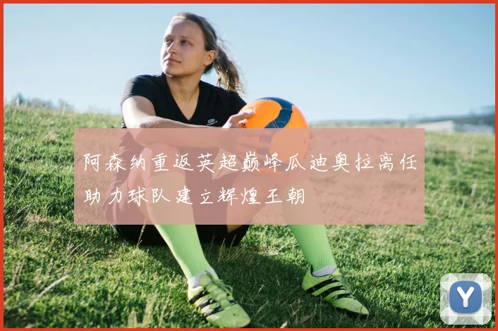 阿森纳重返英超巅峰瓜迪奥拉离任助力球队建立辉煌王朝