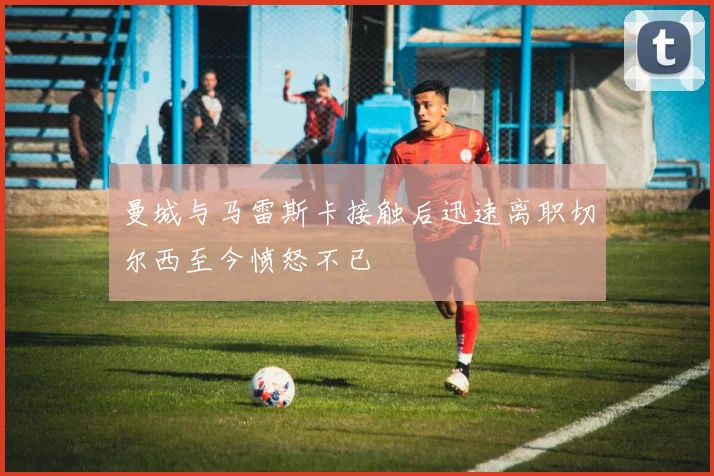 曼城与马雷斯卡接触后迅速离职切尔西至今愤怒不已