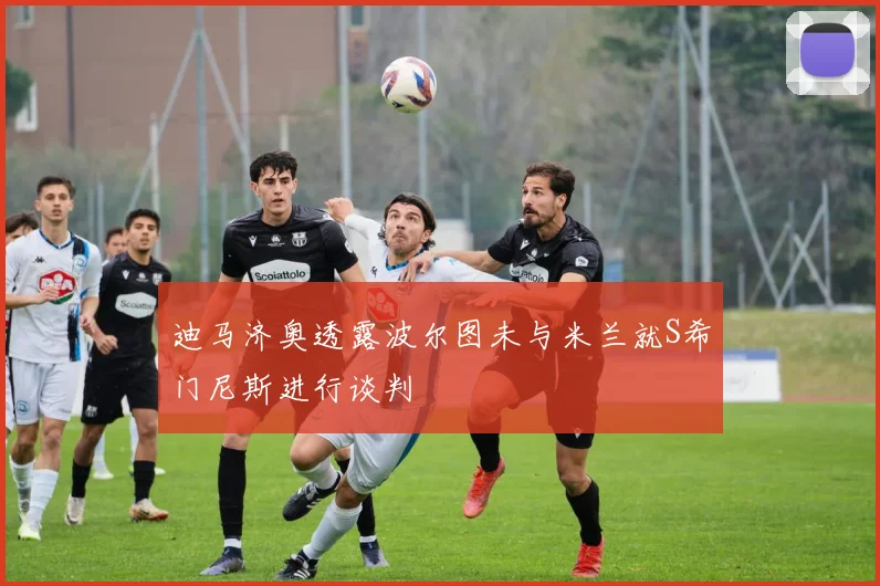 迪马济奥透露波尔图未与米兰就S希门尼斯进行谈判