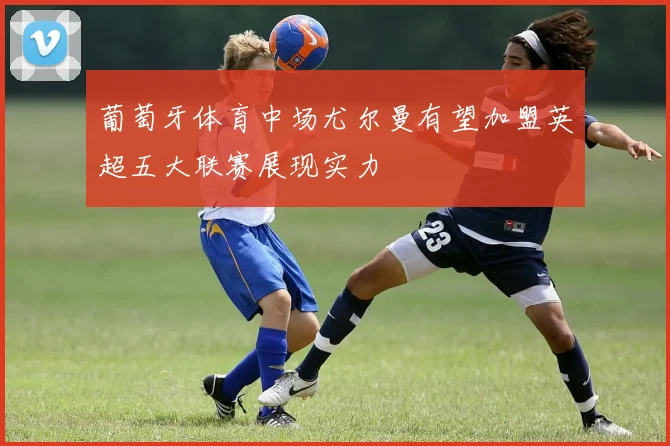 葡萄牙体育中场尤尔曼有望加盟英超五大联赛展现实力