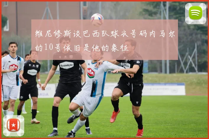 维尼修斯谈巴西队球衣号码内马尔的10号依旧是他的象征