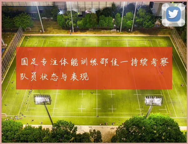 国足专注体能训练邵佳一持续考察队员状态与表现