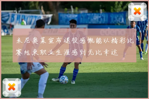 米尼奥莱宣布退役感慨能以精彩比赛结束职业生涯感到无比幸运