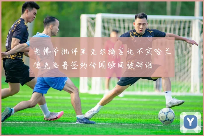 老佛爷批评里克尔梅言论不实哈兰德克洛普签约传闻瞬间被辟谣