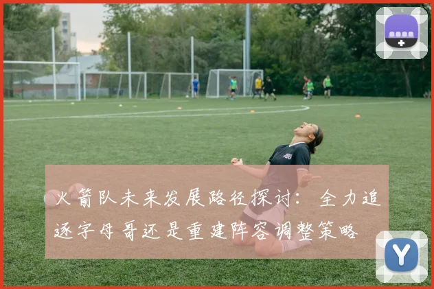 火箭队未来发展路径探讨：全力追逐字母哥还是重建阵容调整策略