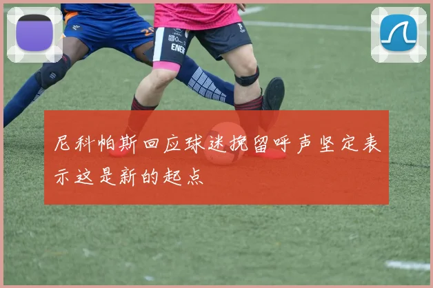 尼科帕斯回应球迷挽留呼声坚定表示这是新的起点